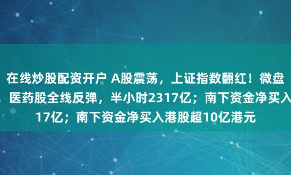 在线炒股配资开户 A股震荡，上证指数翻红！微盘指数拉升1.75%，医药股全线反弹，半小时2317亿；南下资金净买入港股超10亿港元