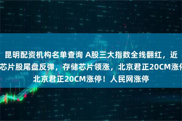 昆明配资机构名单查询 A股三大指数全线翻红，近3600股上涨，芯片股尾盘反弹，存储芯片领涨，北京君正20CM涨停！人民网涨停