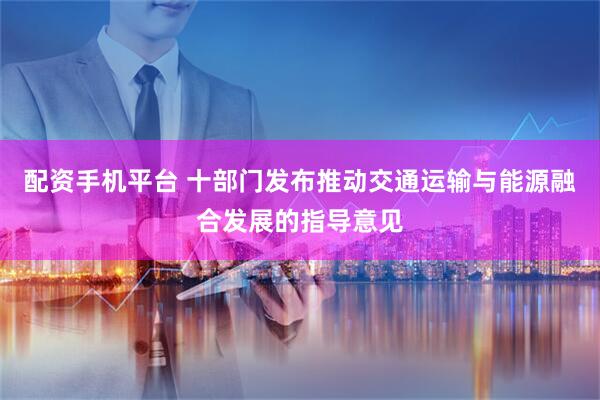配资手机平台 十部门发布推动交通运输与能源融合发展的指导意见