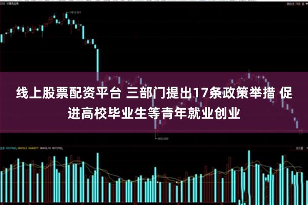 线上股票配资平台 三部门提出17条政策举措 促进高校毕业生等青年就业创业