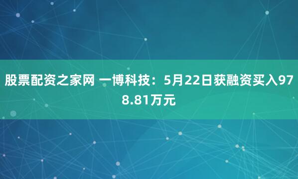 股票配资之家网 一博科技：5月22日获融资买入978.81万元