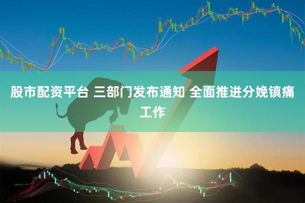 股市配资平台 三部门发布通知 全面推进分娩镇痛工作