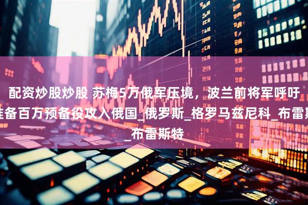 配资炒股炒股 苏梅5万俄军压境，波兰前将军呼吁，准备百万预备役攻入俄国_俄罗斯_格罗马兹尼科_布雷斯特