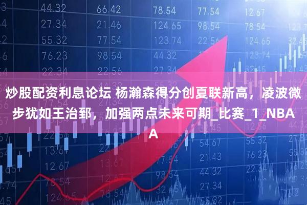 炒股配资利息论坛 杨瀚森得分创夏联新高，凌波微步犹如王治郅，加强两点未来可期_比赛_1_NBA
