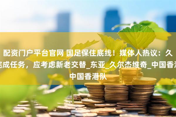 配资门户平台官网 国足保住底线！媒体人热议：久帅完成任务，应考虑新老交替_东亚_久尔杰维奇_中国香港队