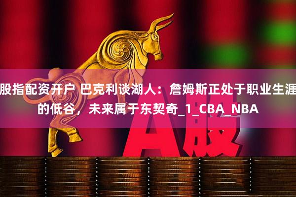 股指配资开户 巴克利谈湖人：詹姆斯正处于职业生涯的低谷，未来属于东契奇_1_CBA_NBA