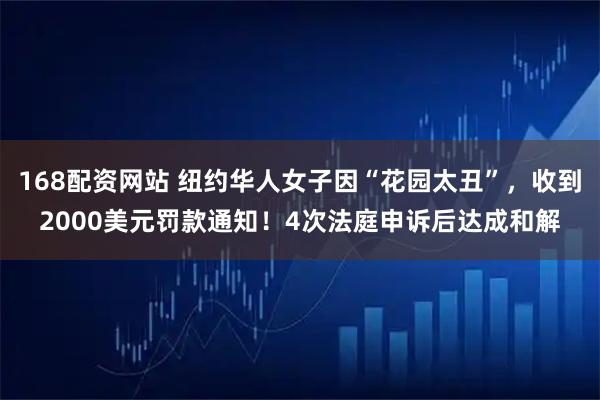 168配资网站 纽约华人女子因“花园太丑”，收到2000美元罚款通知！4次法庭申诉后达成和解