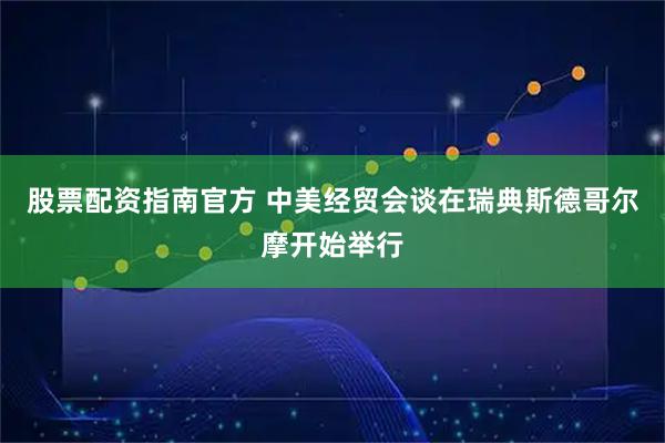 股票配资指南官方 中美经贸会谈在瑞典斯德哥尔摩开始举行