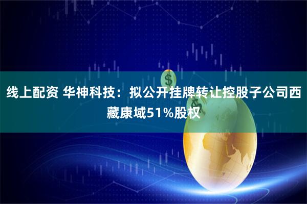 线上配资 华神科技：拟公开挂牌转让控股子公司西藏康域51%股权