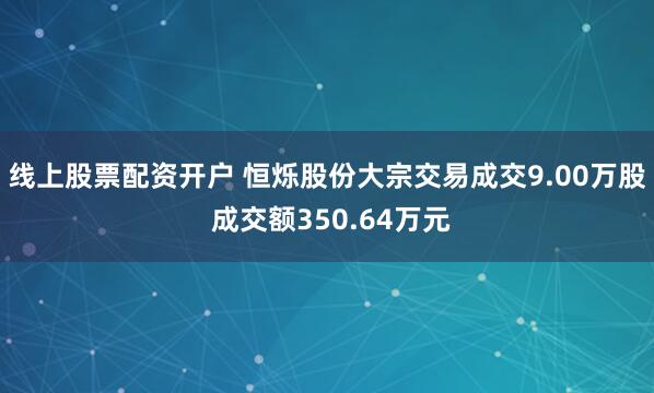 线上股票配资开户 恒烁股份大宗交易成交9.00万股 成交额350.64万元