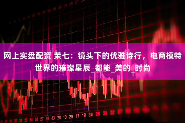 网上实盘配资 茉七：镜头下的优雅诗行，电商模特世界的璀璨星辰_都能_美的_时尚