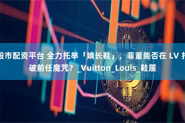 股市配资平台 全力托举「嫡长鞋」，菲董能否在 LV 打破前任魔咒？_Vuitton_Louis_鞋履