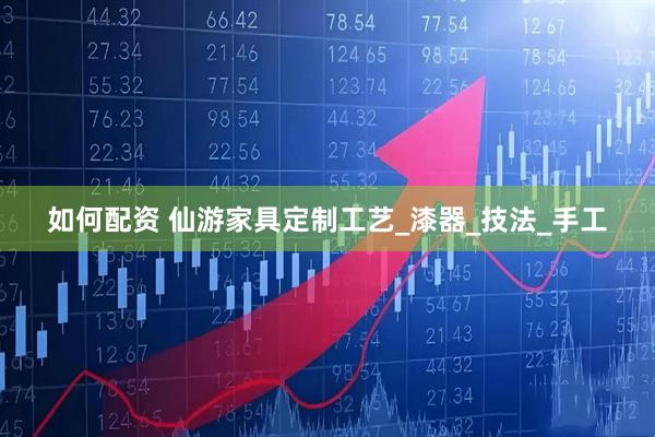 如何配资 仙游家具定制工艺_漆器_技法_手工