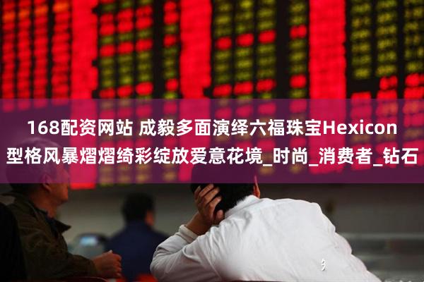 168配资网站 成毅多面演绎六福珠宝Hexicon型格风暴熠熠绮彩绽放爱意花境_时尚_消费者_钻石