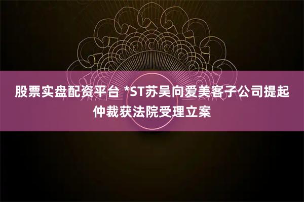 股票实盘配资平台 *ST苏吴向爱美客子公司提起仲裁获法院受理立案