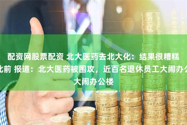 配资网股票配资 北大医药去北大化：结果很糟糕！此前 报道：北大医药被围攻，近百名退休员工大闹办公楼