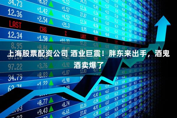 上海股票配资公司 酒业巨震！胖东来出手，酒鬼酒卖爆了