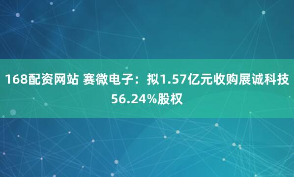 168配资网站 赛微电子：拟1.57亿元收购展诚科技56.24%股权