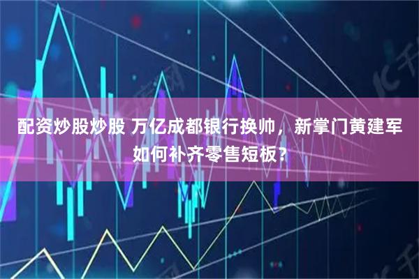 配资炒股炒股 万亿成都银行换帅，新掌门黄建军如何补齐零售短板？