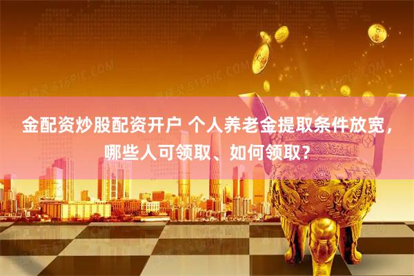 金配资炒股配资开户 个人养老金提取条件放宽，哪些人可领取、如何领取？