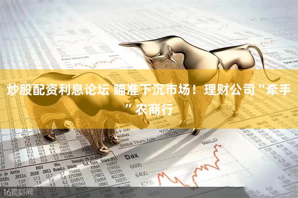 炒股配资利息论坛 瞄准下沉市场！理财公司“牵手”农商行