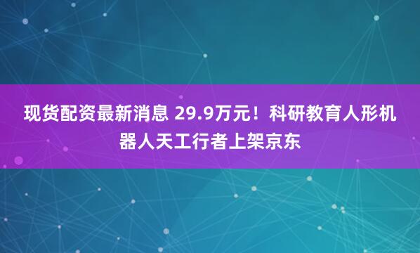现货配资最新消息 29.9万元！科研教育人形机器人天工行者上架京东