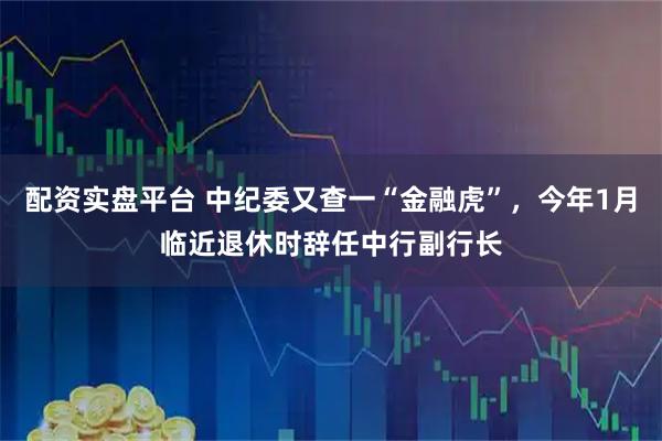 配资实盘平台 中纪委又查一“金融虎”，今年1月临近退休时辞任中行副行长