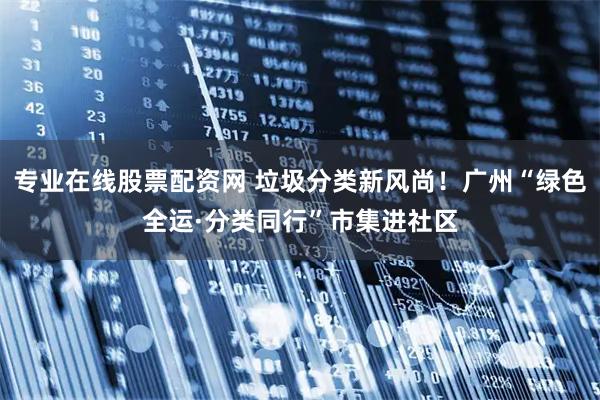 专业在线股票配资网 垃圾分类新风尚！广州“绿色全运·分类同行”市集进社区
