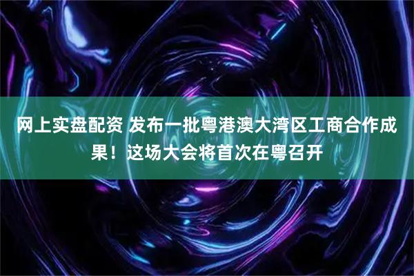 网上实盘配资 发布一批粤港澳大湾区工商合作成果！这场大会将首次在粤召开