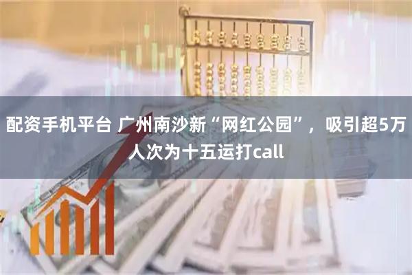 配资手机平台 广州南沙新“网红公园”，吸引超5万人次为十五运打call